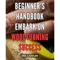 Beginner's Handbook: Embark on Woodturning Success: Woodturning Made Simple: Your Complete Guide to Mastering the Art of Turning Wood