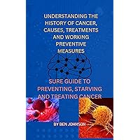 UNDERSTANDING THE HISTORY OF CANCER, CAUSES, TREATMENTS AND WORKING PREVENTIVE MEASURES: SURE GUIDE TO PREVENTING, STARVING AND TREATING CANCER UNDERSTANDING THE HISTORY OF CANCER, CAUSES, TREATMENTS AND WORKING PREVENTIVE MEASURES: SURE GUIDE TO PREVENTING, STARVING AND TREATING CANCER Kindle Paperback
