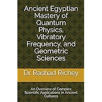 Ancient Egyptian Mastery of Quantum Physics, Vibratory Frequency, and Geometric Sciences: An Overview of Complex Scientific Applications in Ancient Cultures Ancient Egyptian Mastery of Quantum Physics, Vibratory Frequency, and Geometric Sciences: An Overview of Complex Scientific Applications in Ancient Cultures Paperback Kindle Hardcover