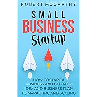 Small Business Startup: How to Start a Business and Go from Idea and Business Plan to Marketing and Scaling