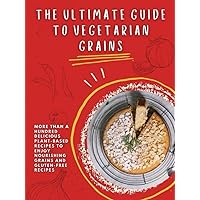 The Ultimate Guide To Vegetarian Grains: More Than A Hundred Delicious Plant-based Recipes To Enjoy Nourishing Grains And Gluten-free Recipes