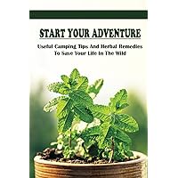 Start Your Adventure: Useful Camping Tips And Herbal Remedies To Save Your Life In The Wild: How To Always Have A Roaring Campfire