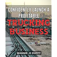 Confidently Launch a Profitable Trucking Business: From Idea to Success: A Step-by-Step Guide to Starting and Scaling Your Trucking Company