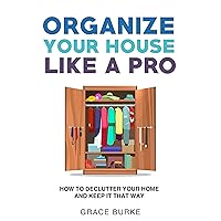 Organize Your House Like A Pro: How To Declutter Your Home and Keep it That Way (Clutter-Free Home Series)