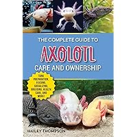 The Complete Guide to Axolotl Care and Ownership: Tank Preparation, Feeding, Socializing, Breeding, Health Care, and Expert Advice on Successful Axolotl Ownership