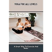 Yoga For All Levels: A Great Way To Exercise And Relax