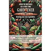 Avoid The Mistakes As A First Time Gardener Growing Your Own Vegetables: Beginners Guide To Planting, Maintaining, & Harvesting Your Own Vegetables