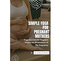 Simple Yoga For Pregnant Mothers: Yoga Exercises For Pregnant Women In All Trimester Of The Pregnancy