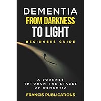 Dementia, From Darkness to Light, Beginner's Guide: A Journey Through the Stages of Dementia