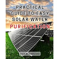 Practical Guide to Easy Solar Water Purification: Discover How to Build an Efficient Solar Water Distiller and Gain Clean Drinking Water Anywhere