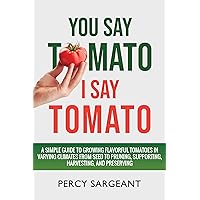 You Say Tomato I Say Tomato: A Simple Guide to Growing Flavorful Tomatoes in Varying Climates From Seed to Pruning, to Harvesting, and Preserving