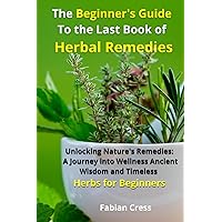 The Beginner's Guide To the Last Book of Herbal Remedies: Unlocking Nature's Remedies: A Journey into Wellness, Ancient Wisdom, and Timeless Herbs for Beginners