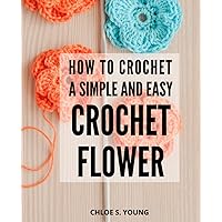 How To Crochet A Simple And Easy Crochet Flower: Blooming Beauty for Every Project | Discover the Art of Creating Fresh and Vibrant Crochet Flowers, and Trims with Step-by-Step Instructions