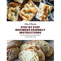 Step by Step Beginner Friendly Instructions: The Ultimate Bread Baking Book for Effortless Joy