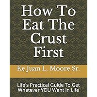How To Eat The Crust First: Life's Practical Guide To Get Whatever YOU Want In Life