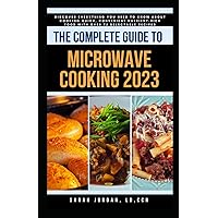 THE COMPLETE GUIDE TO MICROWAVE COOKING 2023: Discover Everything You Need to Know About Cooking Quick, Convenient Nutrient-Rich Food with Over 75 Delectable Recipes