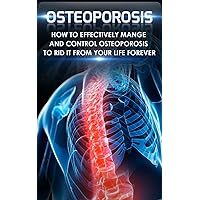 Osteoporosis: How to Effectively Control and Manage Osteoporosis to Rid It From Your Life Forever