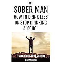 The Sober Man: How To Drink Less Or Stop Drinking Alcohol To Get Healthier, Fitter & Happier The Sober Man: How To Drink Less Or Stop Drinking Alcohol To Get Healthier, Fitter & Happier Kindle