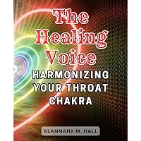 The Healing Voice: Harmonizing Your Throat Chakra: Discover the Power of Sound and Energy to Unblock and Balance Your Throat Chakra for Inner Harmony