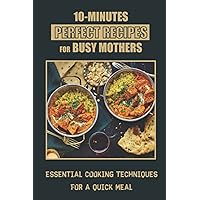 10-Minutes Perfect Recipes For Busy Mothers: Essential Cooking Techniques For A Quick Meal