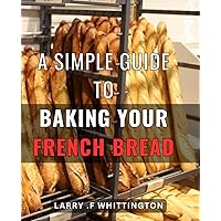 A Simple Guide To Baking Your French Bread: Deliciously Easy Techniques for Mastering Authentic French Bread Baking at Home