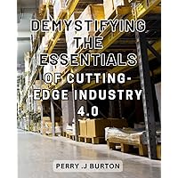 Demystifying the Essentials of Cutting-Edge Industry 4.0: Unraveling the Core Insights of Revolutionary Industry 4.0: A Comprehensive Guide for Beginners