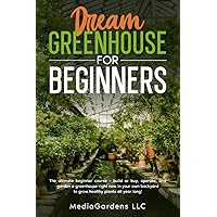 DREAM GREENHOUSE FOR BEGINNERS: THE ULTIMATE BEGINNER COURSE—BUILD OR BUY, OPERATE, AND GARDEN A GREENHOUSE RIGHT NOW IN YOUR OWN BACKYARD TO GROW HEALTHY PLANTS ALL YEAR LONG