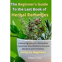 The Beginner's Guide To the Last Book of Herbal Remedies: Unlocking Nature's Remedies: A Journey into Wellness, Ancient Wisdom, and Timeless Herbs for Beginners
