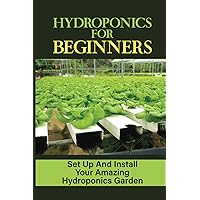 Hydroponics For Beginners: Set Up And Install Your Amazing Hydroponics Garden: Growing Plants Hydroponically