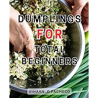 Dumplings For Total Beginners: Master the Art of Dumplings-with Simple Techniques and Innovative Recipes to Elevate Any Meal