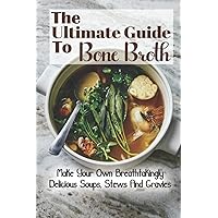 The Ultimate Guide To Bone Broth: Make Your Own Breathtakingly Delicious Soups, Stews And Gravies