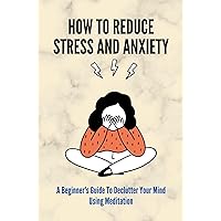 How To Reduce Stress And Anxiety: A Beginner's Guide To Declutter Your Mind Using Meditation