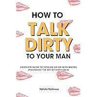 HOW TO TALK DIRTY TO YOUR MAN: Complete Guide to Turning him on with words (Mastering the art of Dirty Talk) (NATALIE CALLAWAY SEX GUIDES) HOW TO TALK DIRTY TO YOUR MAN: Complete Guide to Turning him on with words (Mastering the art of Dirty Talk) (NATALIE CALLAWAY SEX GUIDES) Kindle Paperback