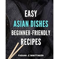 Easy Asian Dishes: Beginner-Friendly Recipes: Authentic Asian Delights Made Simple: Explore a World of Flavors with Beginner-Friendly Recipes