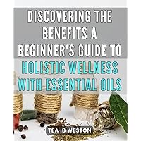 Discovering the Benefits: A Beginner's Guide to Holistic Wellness with Essential Oils: Unlocking the Power of Essential Oils: Your Ultimate Roadmap to Holistic Living and Optimal Well-Being.