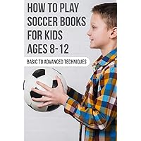 How To Play Soccer Books For Kids Ages 8-12 Basic To Advanced Techniques: Soccer Books How To Play Soccer Books For Kids Ages 8-12 Basic To Advanced Techniques: Soccer Books Paperback Kindle
