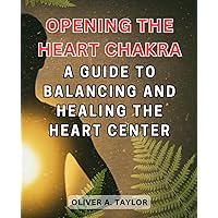 Opening the Heart Chakra: A Guide to Balancing and Healing the Heart Center: Discover the Power of Love, Compassion, and Emotional Harmony Through the Heart Chakra