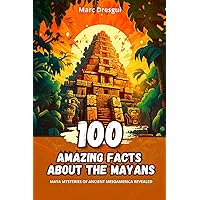100 Amazing Facts about the Mayans: Maya Mysteries of ancient Mesoamerica revealed