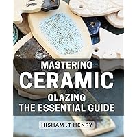 Mastering Ceramic Glazing: The Essential Guide: Transform Your Pottery with Expert Ceramic Glazing Techniques & Tips: A Comprehensive Handbook for Beginners and Pros Alike.