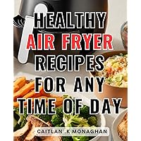 Healthy Air Fryer Recipes For Any Time Of Day: Delicious Air Fryer Recipes for Every Mealtime: Promote Healthier Cooking and Savor Flavors