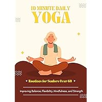 10-Minute Daily Yoga Routines for Seniors Over 60: Improving Balance, Flexibility, Mindfulness, and Strength: Integrating yoga into daily life for Senior yoga practice