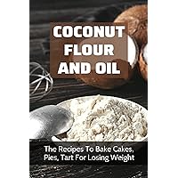 Coconut Flour And Oil: The Recipes To Bake Cakes, Pies, Tart For Losing Weight: Coconut Flour Recipes From Scratch