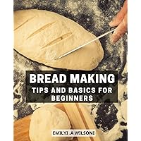 Bread Making Tips And Basics For Beginners: A Beginner's Guide to Crafting Delicious Homemade Breads | Easy and Affordable Recipes for Fresh, Fragrant, and Tasty Breads and Bakery Treats