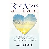 Rise Again After Divorce: The 5 Keys For Women To Heal Wounds, Resurrect Dreams And Create A Life Full Of Love