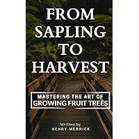 From Sapling to Harvest: Mastering the Art of Growing Fruit Trees From Sapling to Harvest: Mastering the Art of Growing Fruit Trees Paperback Kindle