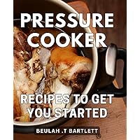 Pressure Cooker Recipes To Get You Started: Savor Effortless Culinary Delights with These Beginner-Friendly Dishes for Quick Home Cooking
