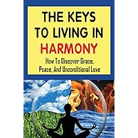 The Keys To Living In Harmony: How To Discover Grace, Peace, And Unconditional Love