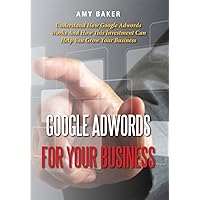 Google Adwords For Your Business: Understand How Google Adwords Works And How This Investment Can Help You Grow Your Business Google Adwords For Your Business: Understand How Google Adwords Works And How This Investment Can Help You Grow Your Business Kindle Paperback