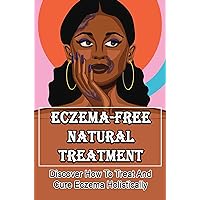 Eczema-Free Natural Treatment: Discover How To Treat And Cure Eczema Holistically