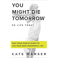 YOU MIGHT DIE TOMORROW: Face Your Fear of Death to Live Your Most Meaningful Life